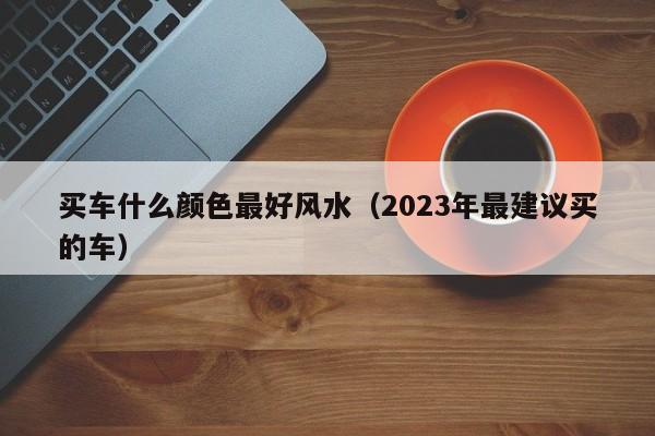 买车什么颜色最好风水（2023年最建议买的车）
