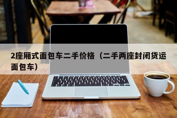 2座厢式面包车二手价格（二手两座封闭货运面包车）