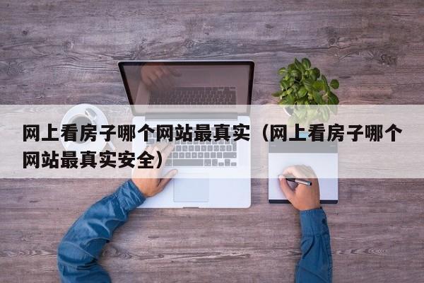 网上看房子哪个网站最真实（网上看房子哪个网站最真实安全）