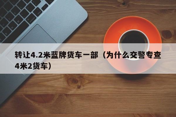 转让4.2米蓝牌货车一部（为什么交警专查4米2货车）