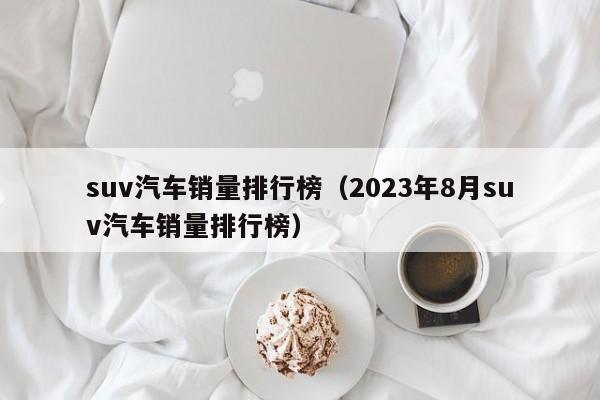 suv汽车销量排行榜（2023年8月suv汽车销量排行榜）