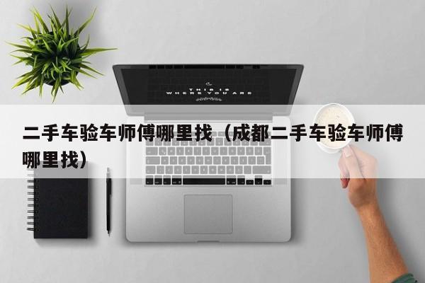 二手车验车师傅哪里找（成都二手车验车师傅哪里找）