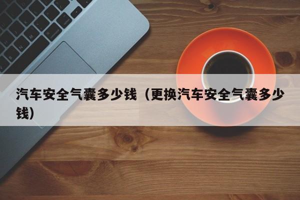 汽车安全气囊多少钱（更换汽车安全气囊多少钱）