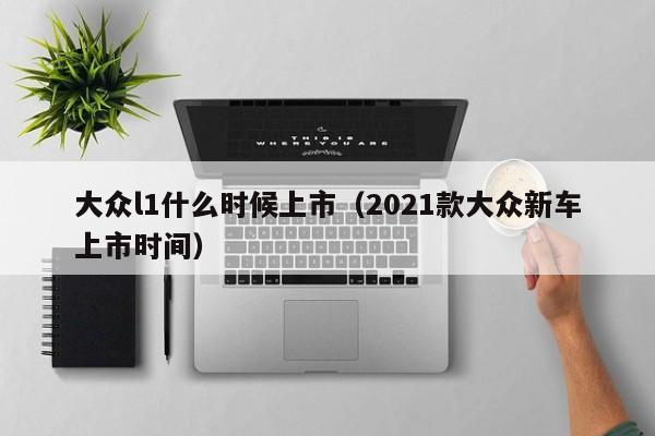 大众l1什么时候上市（2021款大众新车上市时间）