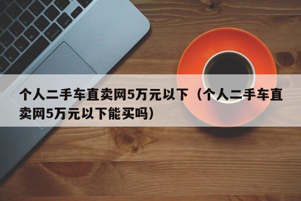 个人二手车直卖网5万元以下（个人二手车直卖网5万元以下能买吗）