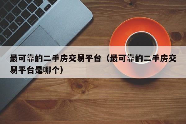 最可靠的二手房交易平台（最可靠的二手房交易平台是哪个）