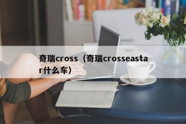 奇瑞cross（奇瑞crosseastar什么车）