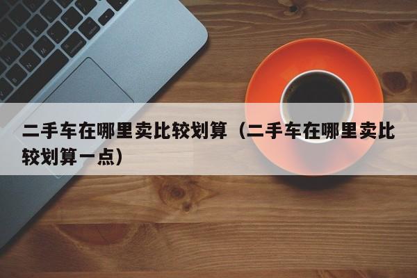 二手车在哪里卖比较划算（二手车在哪里卖比较划算一点）