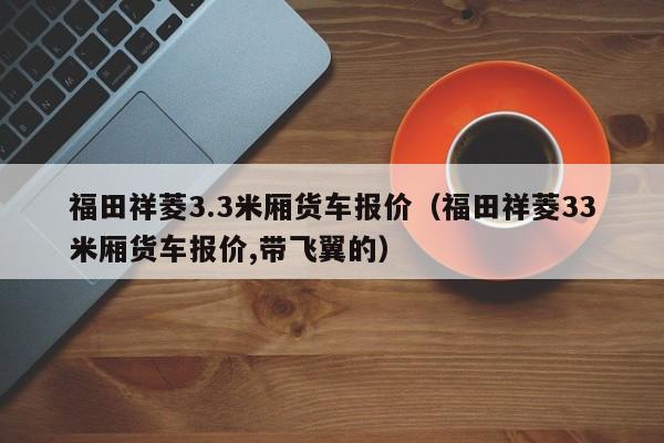 福田祥菱3.3米厢货车报价（福田祥菱33米厢货车报价,带飞翼的）