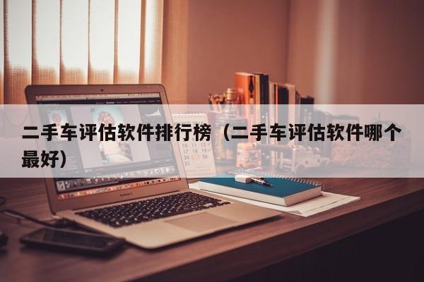 二手车评估软件排行榜（二手车评估软件哪个最好）
