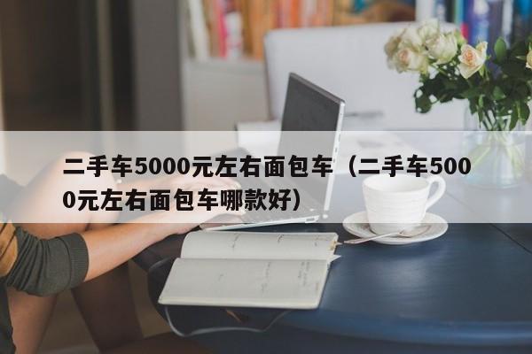 二手车5000元左右面包车（二手车5000元左右面包车哪款好）