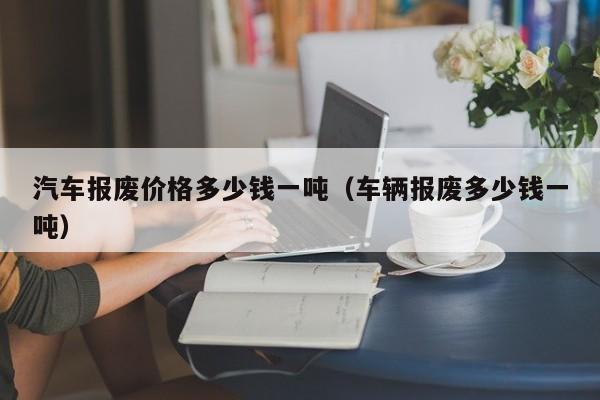 汽车报废价格多少钱一吨（车辆报废多少钱一吨）
