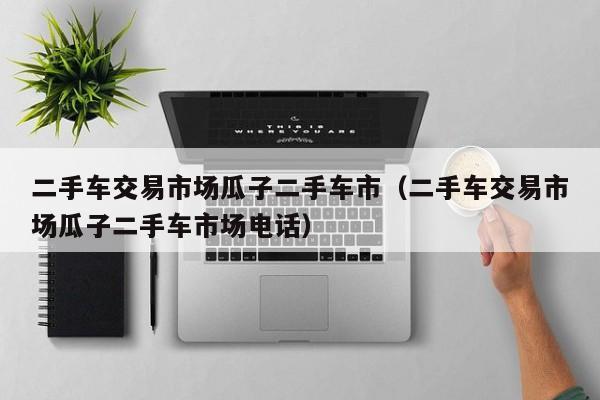 二手车交易市场瓜子二手车市（二手车交易市场瓜子二手车市场电话）