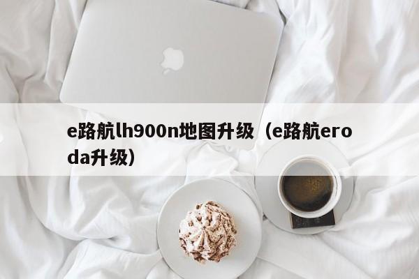 e路航lh900n地图升级（e路航eroda升级）