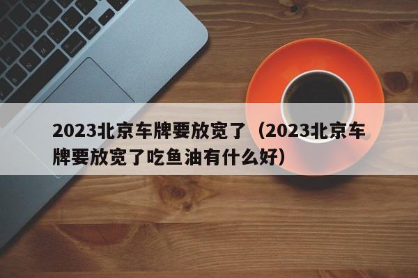 2023北京车牌要放宽了（2023北京车牌要放宽了吃鱼油有什么好）