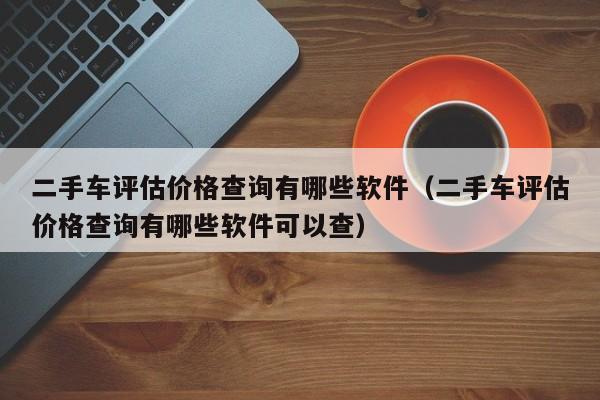 二手车评估价格查询有哪些软件（二手车评估价格查询有哪些软件可以查）