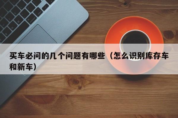 买车必问的几个问题有哪些（怎么识别库存车和新车）