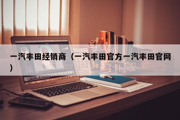 一汽丰田经销商（一汽丰田官方一汽丰田官网）