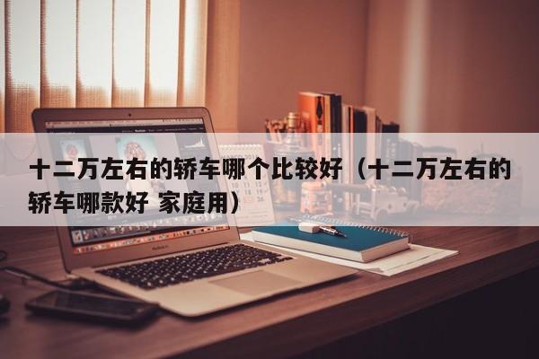 十二万左右的轿车哪个比较好（十二万左右的轿车哪款好 家庭用）