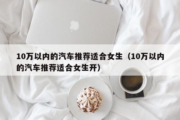 10万以内的汽车推荐适合女生（10万以内的汽车推荐适合女生开）