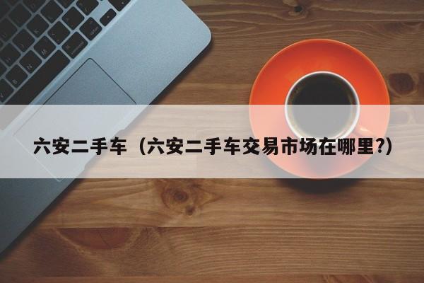 六安二手车（六安二手车交易市场在哪里?）