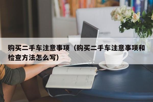 购买二手车注意事项（购买二手车注意事项和检查方法怎么写）