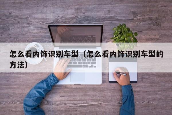 怎么看内饰识别车型（怎么看内饰识别车型的方法）
