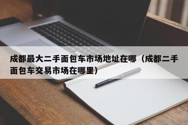 成都最大二手面包车市场地址在哪（成都二手面包车交易市场在哪里）