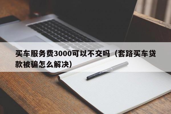买车服务费3000可以不交吗（套路买车贷款被骗怎么解决）