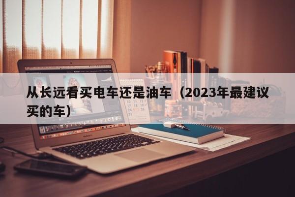 从长远看买电车还是油车（2023年最建议买的车）