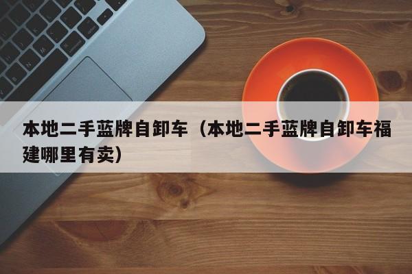 本地二手蓝牌自卸车（本地二手蓝牌自卸车福建哪里有卖）