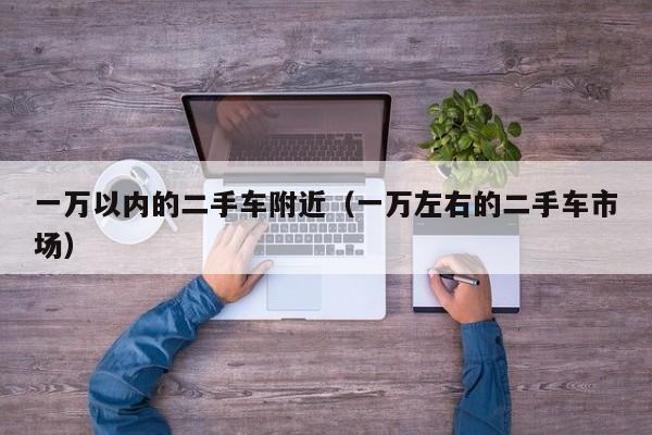 一万以内的二手车附近（一万左右的二手车市场）