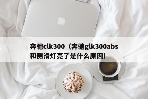 奔驰clk300（奔驰glk300abs和侧滑灯亮了是什么原因）