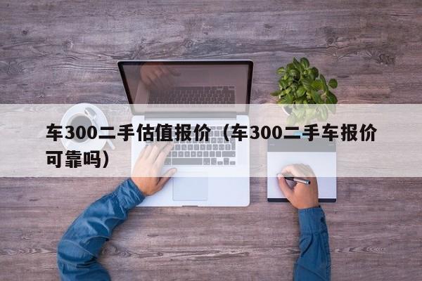 车300二手估值报价（车300二手车报价可靠吗）