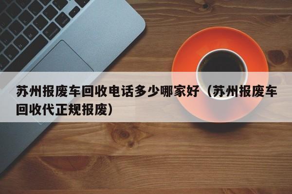 苏州报废车回收电话多少哪家好（苏州报废车回收代正规报废）
