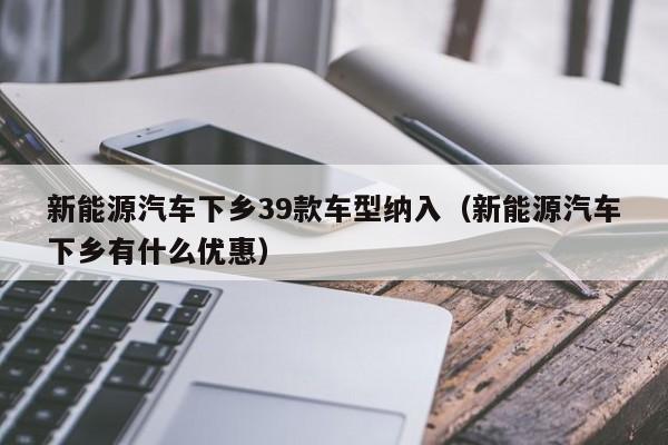 新能源汽车下乡39款车型纳入（新能源汽车下乡有什么优惠）