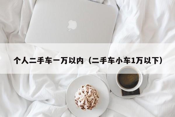 个人二手车一万以内（二手车小车1万以下）