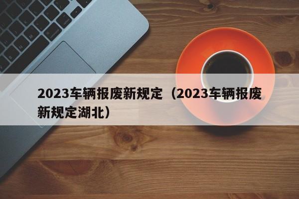 2023车辆报废新规定（2023车辆报废新规定湖北）