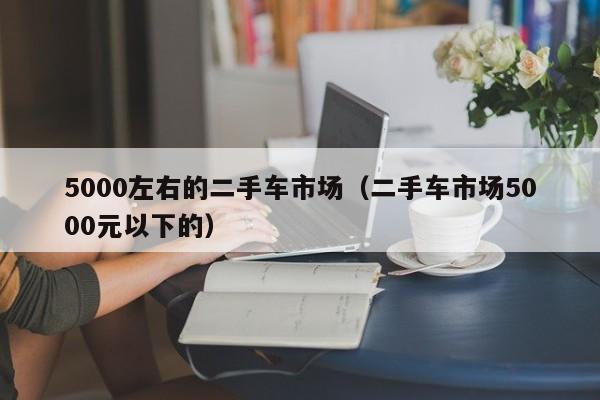 5000左右的二手车市场（二手车市场5000元以下的）
