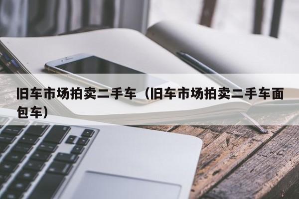 旧车市场拍卖二手车（旧车市场拍卖二手车面包车）