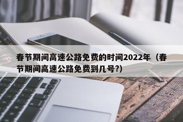 春节期间高速公路免费的时间2022年（春节期间高速公路免费到几号?）