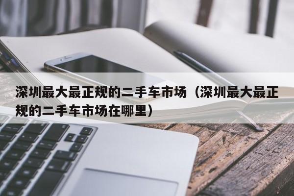 深圳最大最正规的二手车市场（深圳最大最正规的二手车市场在哪里）