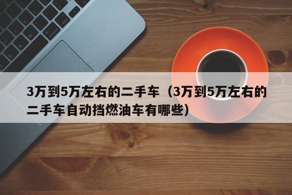 3万到5万左右的二手车（3万到5万左右的二手车自动挡燃油车有哪些）