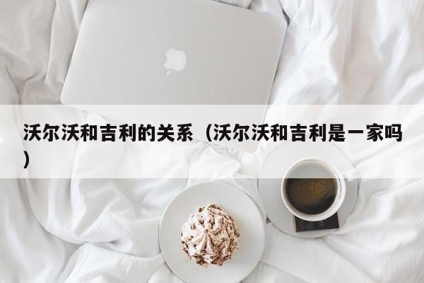 沃尔沃和吉利的关系（沃尔沃和吉利是一家吗）