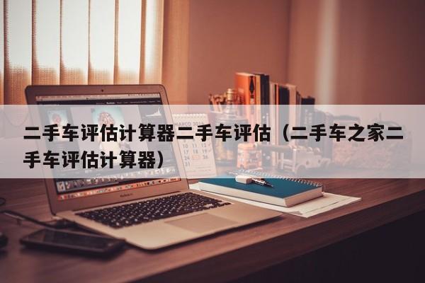 二手车评估计算器二手车评估（二手车之家二手车评估计算器）
