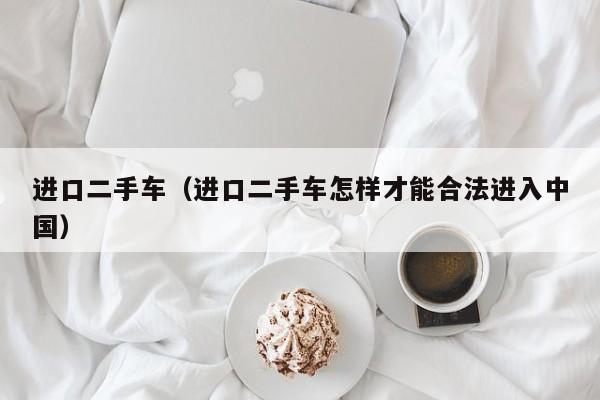 进口二手车（进口二手车怎样才能合法进入中国）