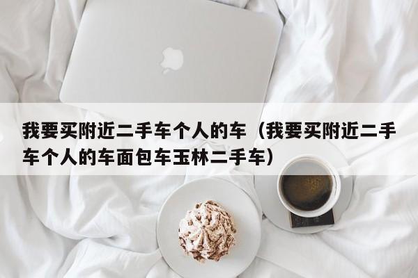 我要买附近二手车个人的车（我要买附近二手车个人的车面包车玉林二手车）