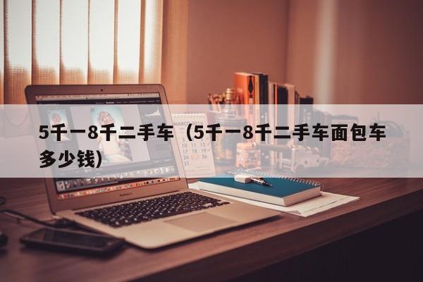 5千一8千二手车（5千一8千二手车面包车多少钱）