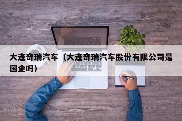 大连奇瑞汽车（大连奇瑞汽车股份有限公司是国企吗）