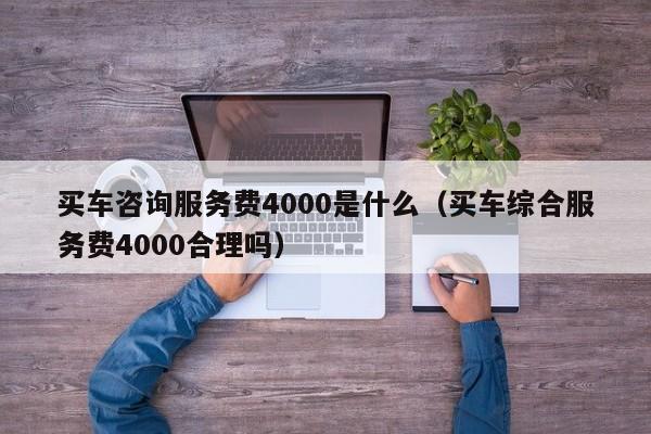 买车咨询服务费4000是什么（买车综合服务费4000合理吗）